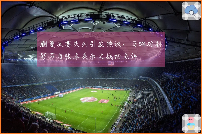 蒯曼决赛失利引发热议，马琳对孙颖莎与张本美和之战的点评