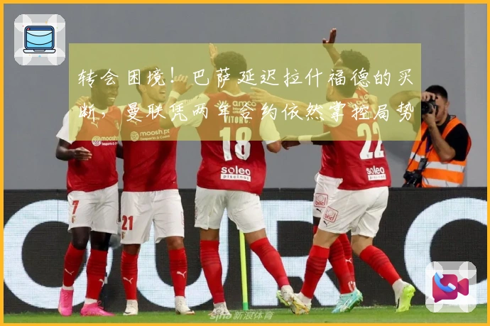 转会困境！巴萨延迟拉什福德的买断，曼联凭两年合约依然掌控局势