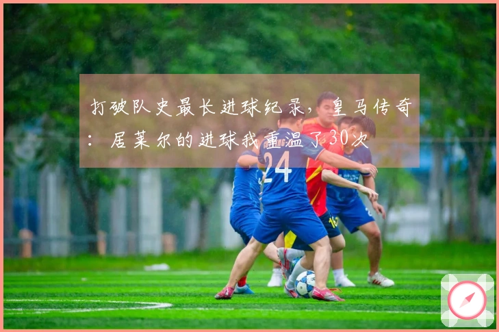 打破队史最长进球纪录，皇马传奇：居莱尔的进球我重温了30次