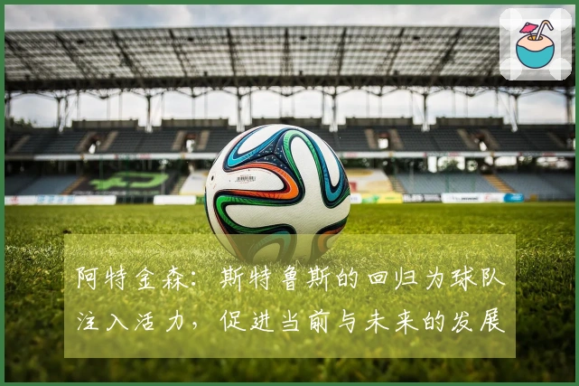 阿特金森：斯特鲁斯的回归为球队注入活力，促进当前与未来的发展