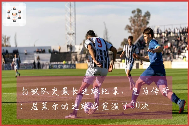 打破队史最长进球纪录，皇马传奇：居莱尔的进球我重温了30次