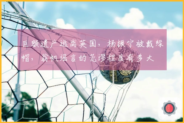 巨额遗产逃离英国，杨振宁被戴绿帽，翁帆谣言的荒谬程度有多大