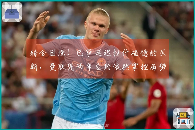 转会困境！巴萨延迟拉什福德的买断，曼联凭两年合约依然掌控局势