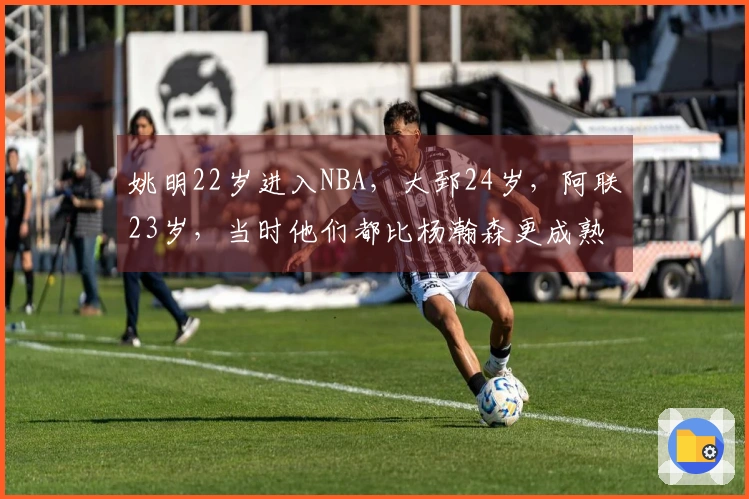 姚明22岁进入NBA，大郅24岁，阿联23岁，当时他们都比杨瀚森更成熟