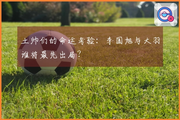 土帅们的命运考验：李国旭与大羽谁将最先出局？