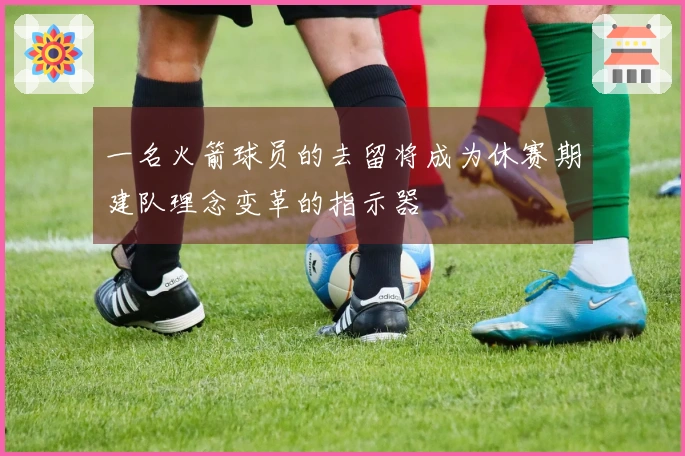 一名火箭球员的去留将成为休赛期建队理念变革的指示器